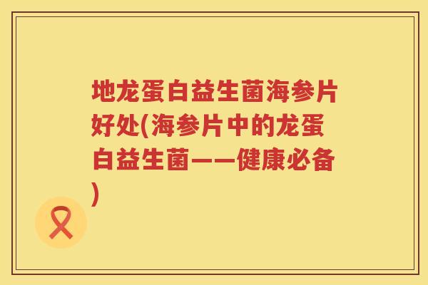 地龙蛋白益生菌海参片好处(海参片中的龙蛋白益生菌——健康必备)