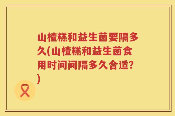 山楂糕和益生菌要隔多久(山楂糕和益生菌食用时间间隔多久合适？)