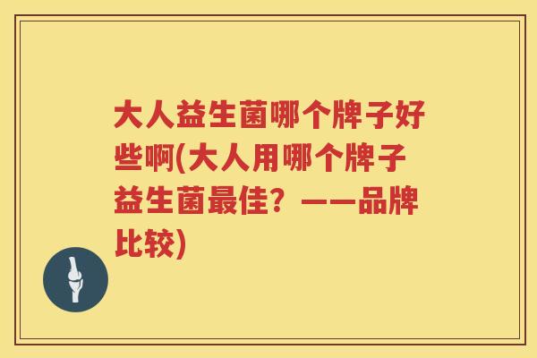大人益生菌哪个牌子好些啊(大人用哪个牌子益生菌最佳？——品牌比较)