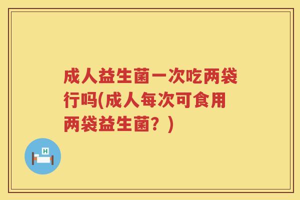 成人益生菌一次吃两袋行吗(成人每次可食用两袋益生菌？)