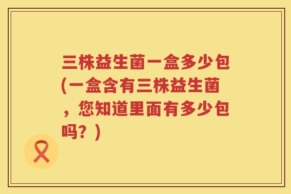 三株益生菌一盒多少包(一盒含有三株益生菌，您知道里面有多少包吗？)