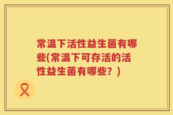 常温下活性益生菌有哪些(常温下可存活的活性益生菌有哪些？)