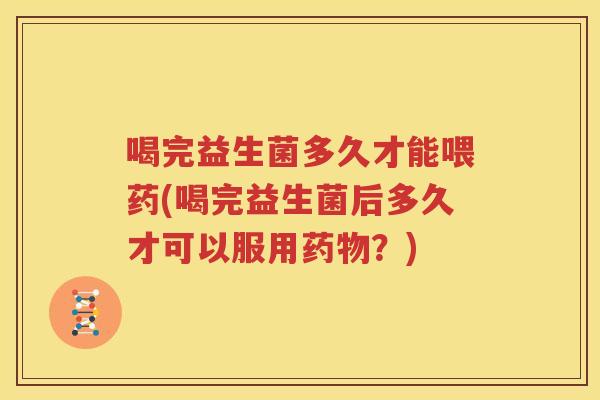 喝完益生菌多久才能喂药(喝完益生菌后多久才可以服用药物？)