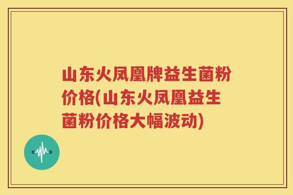 山东火凤凰牌益生菌粉价格(山东火凤凰益生菌粉价格大幅波动)