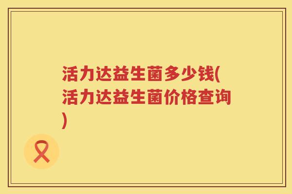 活力达益生菌多少钱(活力达益生菌价格查询)