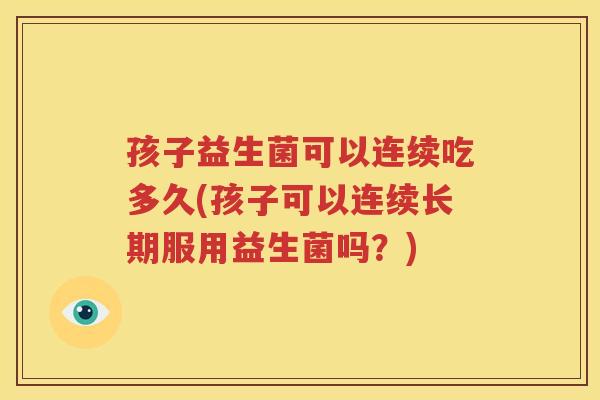 孩子益生菌可以连续吃多久(孩子可以连续长期服用益生菌吗？)