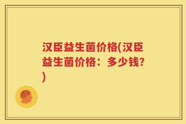 汉臣益生菌价格(汉臣益生菌价格：多少钱？)