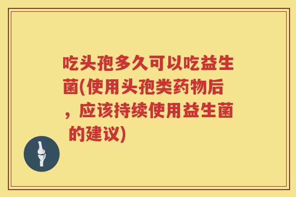 吃头孢多久可以吃益生菌(使用头孢类药物后，应该持续使用益生菌 的建议)