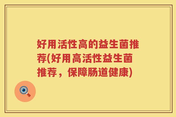 好用活性高的益生菌推荐(好用高活性益生菌推荐，保障肠道健康)