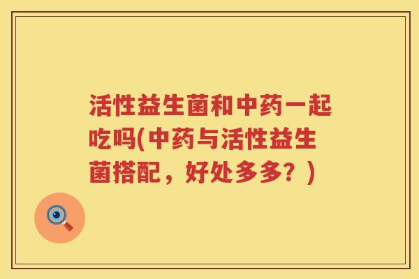 活性益生菌和中药一起吃吗(中药与活性益生菌搭配，好处多多？)