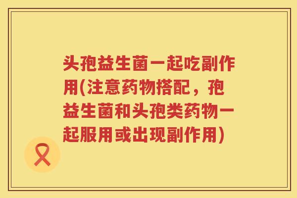 头孢益生菌一起吃副作用(注意药物搭配，孢益生菌和头孢类药物一起服用或出现副作用)