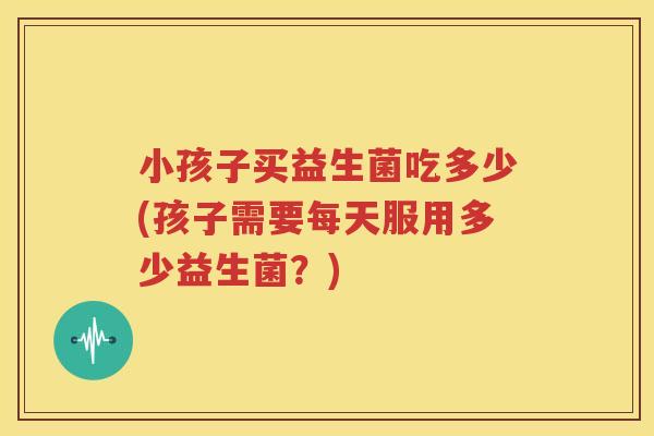 小孩子买益生菌吃多少(孩子需要每天服用多少益生菌？)