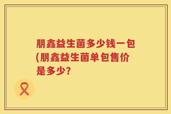 朋鑫益生菌多少钱一包(朋鑫益生菌单包售价是多少？