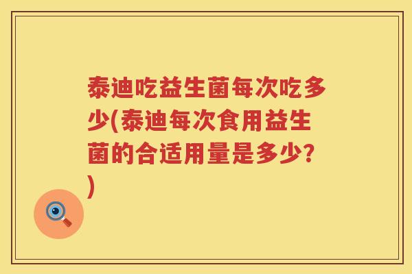 泰迪吃益生菌每次吃多少(泰迪每次食用益生菌的合适用量是多少？)