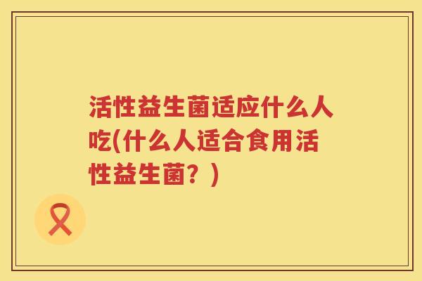 活性益生菌适应什么人吃(什么人适合食用活性益生菌？)