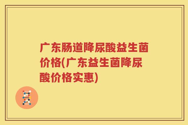 广东肠道降尿酸益生菌价格(广东益生菌降尿酸价格实惠)
