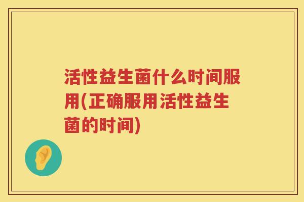 活性益生菌什么时间服用(正确服用活性益生菌的时间)