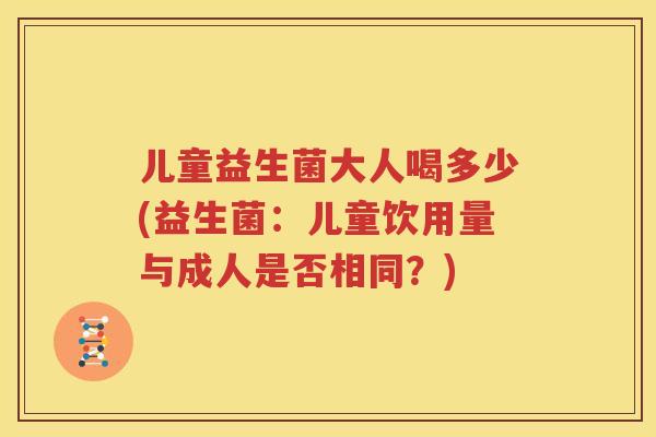 儿童益生菌大人喝多少(益生菌：儿童饮用量与成人是否相同？)