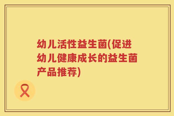 幼儿活性益生菌(促进幼儿健康成长的益生菌产品推荐)