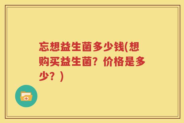 忘想益生菌多少钱(想购买益生菌？价格是多少？)