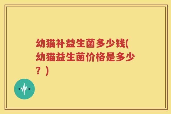 幼猫补益生菌多少钱(幼猫益生菌价格是多少？)