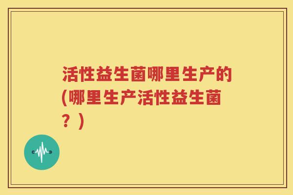 活性益生菌哪里生产的(哪里生产活性益生菌？)