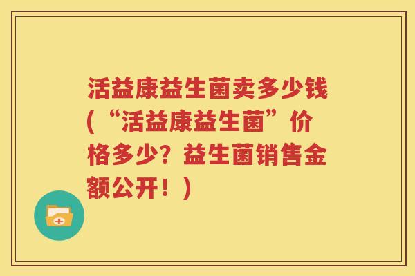 活益康益生菌卖多少钱(“活益康益生菌”价格多少？益生菌销售金额公开！)