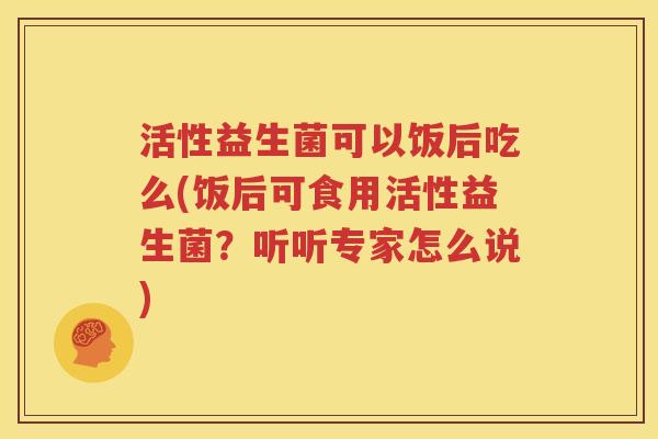 活性益生菌可以饭后吃么(饭后可食用活性益生菌？听听专家怎么说)