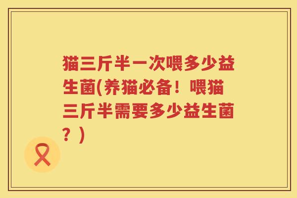 猫三斤半一次喂多少益生菌(养猫必备！喂猫三斤半需要多少益生菌？)