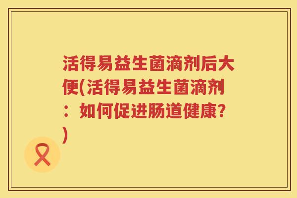 活得易益生菌滴剂后大便(活得易益生菌滴剂：如何促进肠道健康？)