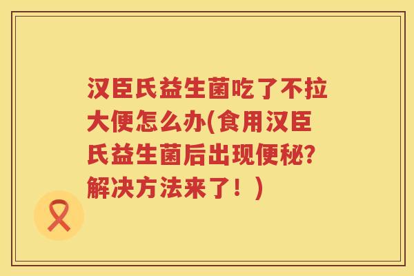 汉臣氏益生菌吃了不拉大便怎么办(食用汉臣氏益生菌后出现便秘？解决方法来了！)