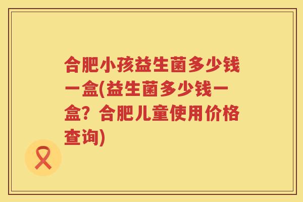 合肥小孩益生菌多少钱一盒(益生菌多少钱一盒？合肥儿童使用价格查询)