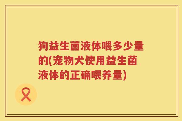 狗益生菌液体喂多少量的(宠物犬使用益生菌液体的正确喂养量)