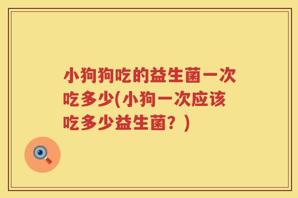小狗狗吃的益生菌一次吃多少(小狗一次应该吃多少益生菌？)