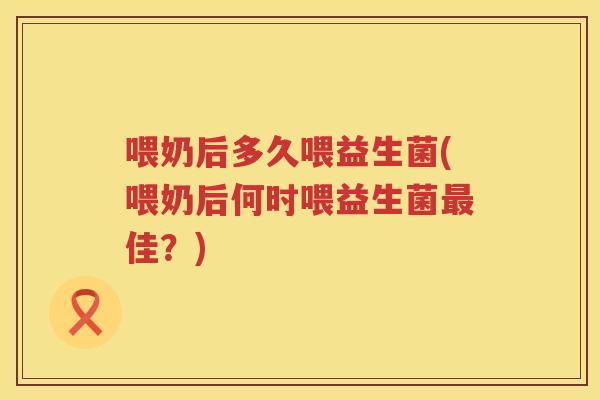 喂奶后多久喂益生菌(喂奶后何时喂益生菌最佳？)
