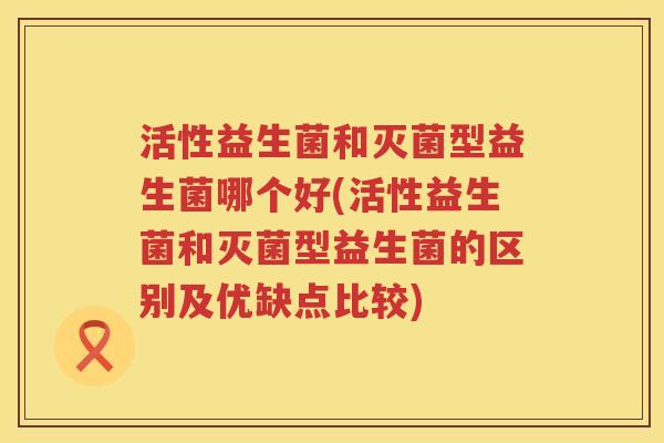 活性益生菌和灭菌型益生菌哪个好(活性益生菌和灭菌型益生菌的区别及优缺点比较)