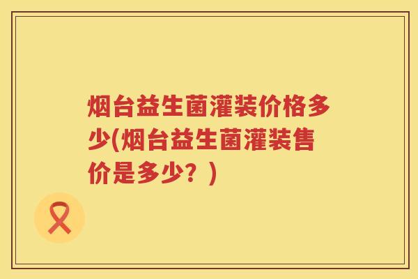 烟台益生菌灌装价格多少(烟台益生菌灌装售价是多少？)
