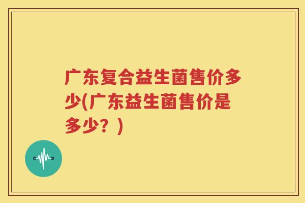 广东复合益生菌售价多少(广东益生菌售价是多少？)