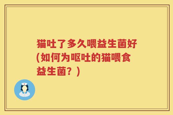 猫吐了多久喂益生菌好(如何为呕吐的猫喂食益生菌？)