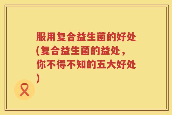 服用复合益生菌的好处(复合益生菌的益处，你不得不知的五大好处)