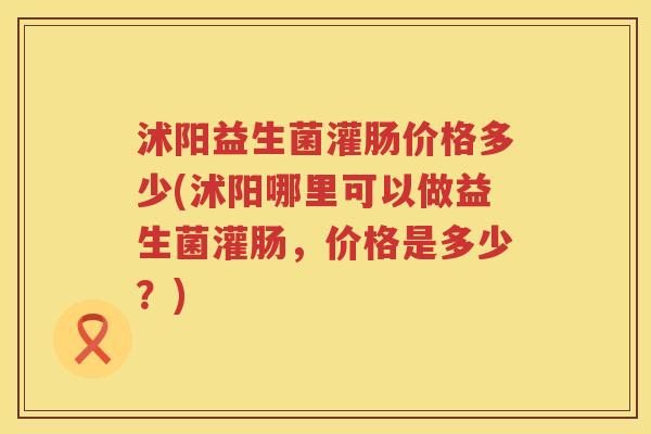 沭阳益生菌灌肠价格多少(沭阳哪里可以做益生菌灌肠，价格是多少？)