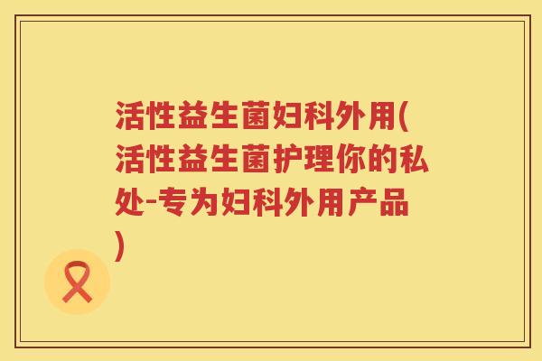 活性益生菌妇科外用(活性益生菌护理你的私处-专为妇科外用产品)