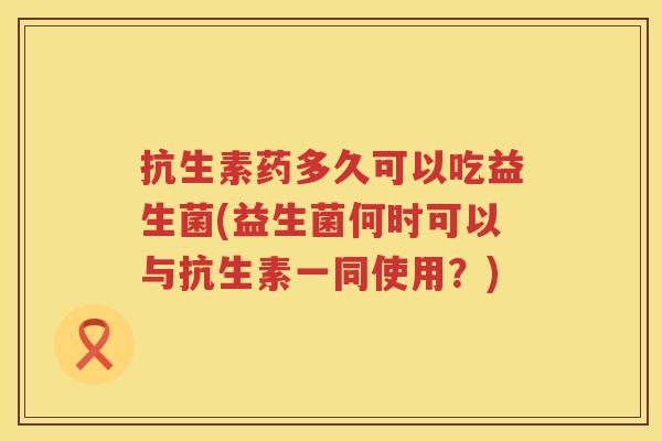 抗生素药多久可以吃益生菌(益生菌何时可以与抗生素一同使用？)