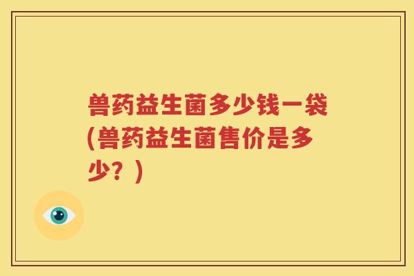 兽药益生菌多少钱一袋(兽药益生菌售价是多少？)