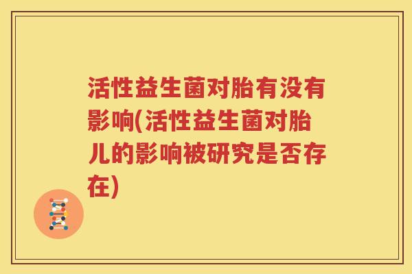 活性益生菌对胎有没有影响(活性益生菌对胎儿的影响被研究是否存在)