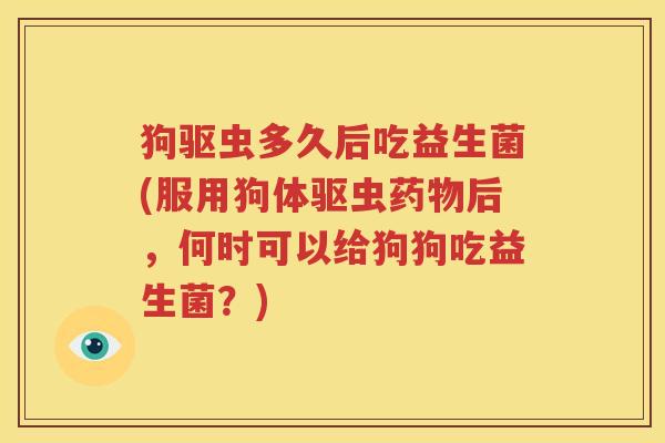 狗驱虫多久后吃益生菌(服用狗体驱虫药物后，何时可以给狗狗吃益生菌？)
