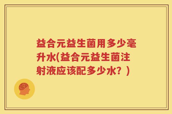 益合元益生菌用多少毫升水(益合元益生菌注射液应该配多少水？)
