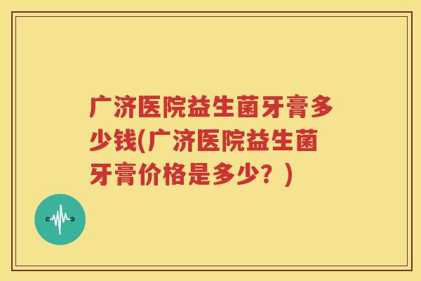 广济医院益生菌牙膏多少钱(广济医院益生菌牙膏价格是多少？)