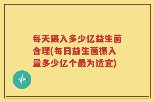 每天摄入多少亿益生菌合理(每日益生菌摄入量多少亿个最为适宜)