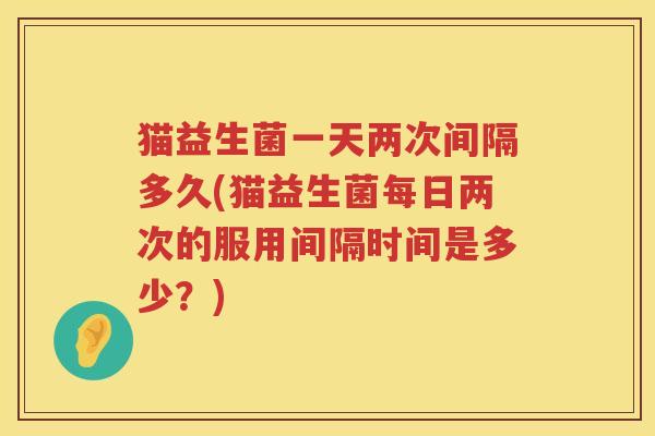 猫益生菌一天两次间隔多久(猫益生菌每日两次的服用间隔时间是多少？)